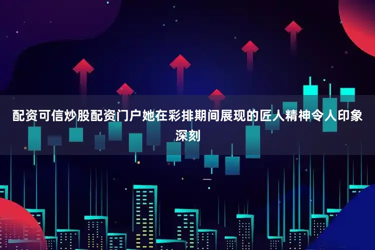 配资可信炒股配资门户她在彩排期间展现的匠人精神令人印象深刻