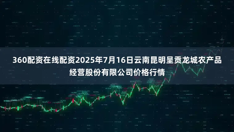 360配资在线配资2025年7月16日云南昆明呈贡龙城农产品经营股份有限公司价格行情