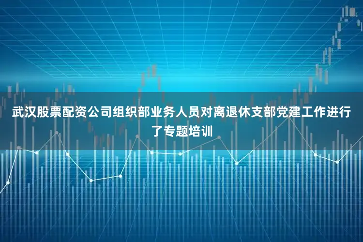 武汉股票配资公司组织部业务人员对离退休支部党建工作进行了专题培训