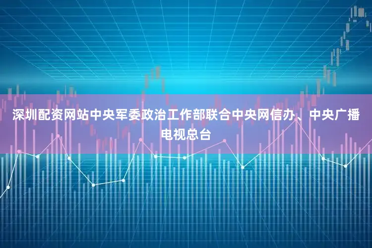 深圳配资网站中央军委政治工作部联合中央网信办、中央广播电视总台