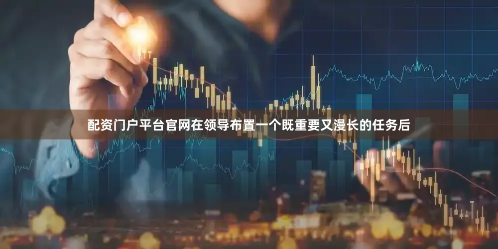 配资门户平台官网在领导布置一个既重要又漫长的任务后