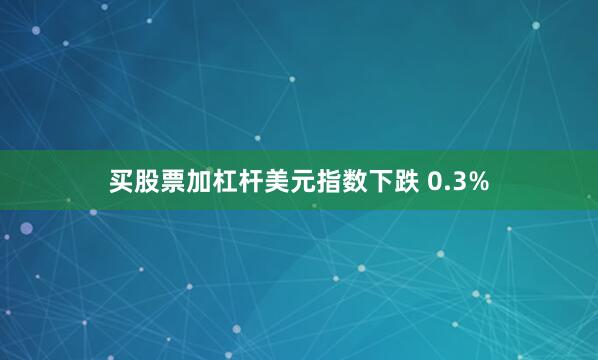 买股票加杠杆美元指数下跌 0.3%