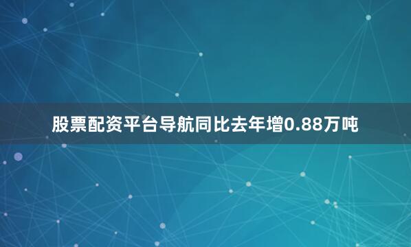 股票配资平台导航同比去年增0.88万吨