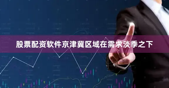 股票配资软件京津冀区域在需求淡季之下