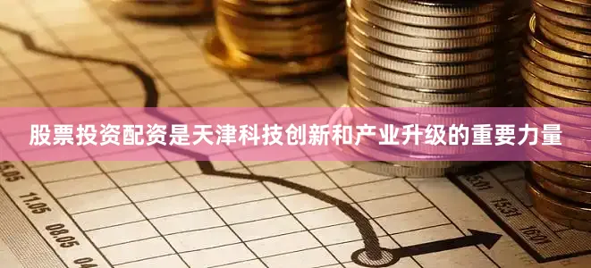 股票投资配资是天津科技创新和产业升级的重要力量