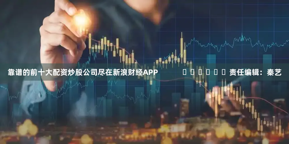 靠谱的前十大配资炒股公司尽在新浪财经APP            						责任编辑：秦艺