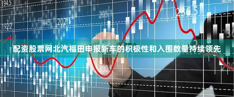 配资股票网北汽福田申报新车的积极性和入围数量持续领先