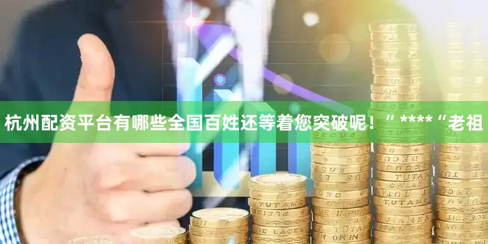 杭州配资平台有哪些全国百姓还等着您突破呢！”****“老祖