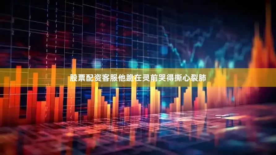 股票配资客服他跪在灵前哭得撕心裂肺