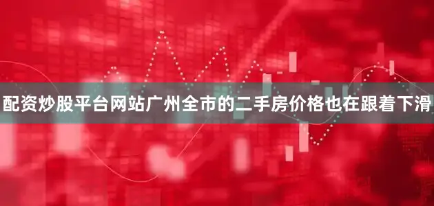 配资炒股平台网站广州全市的二手房价格也在跟着下滑